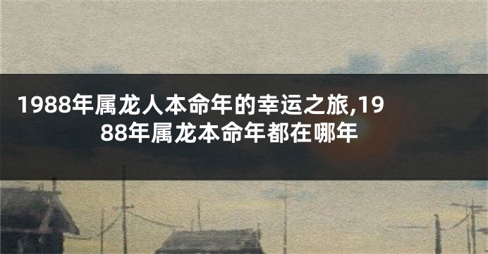 1988年属龙人本命年的幸运之旅,1988年属龙本命年都在哪年