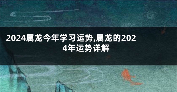 2024属龙今年学习运势,属龙的2024年运势详解