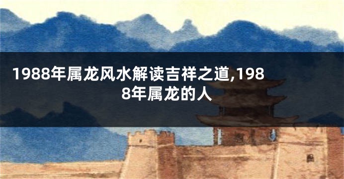 1988年属龙风水解读吉祥之道,1988年属龙的人