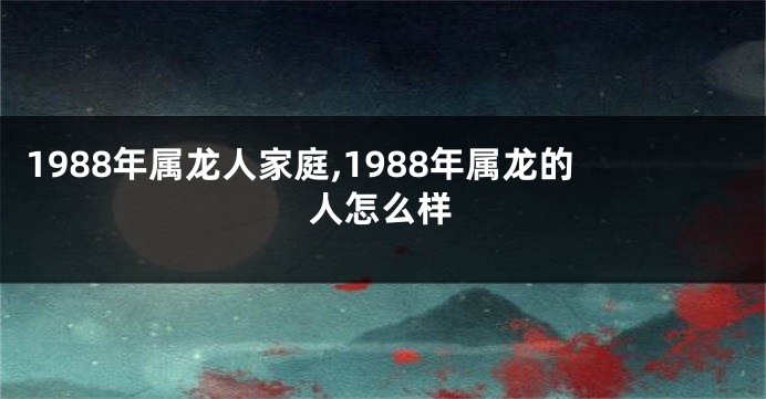 1988年属龙人家庭,1988年属龙的人怎么样