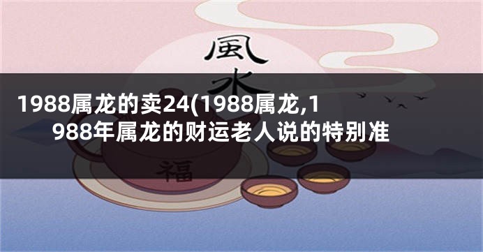 1988属龙的卖24(1988属龙,1988年属龙的财运老人说的特别准