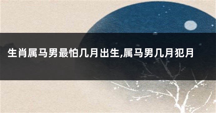 生肖属马男最怕几月出生,属马男几月犯月