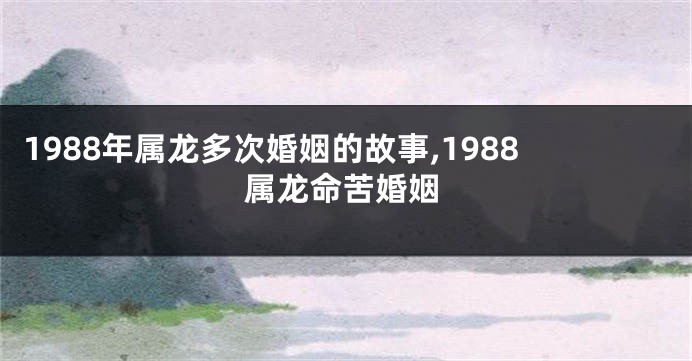 1988年属龙多次婚姻的故事,1988属龙命苦婚姻