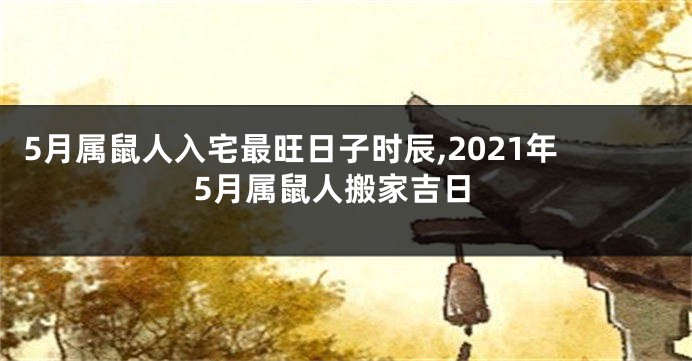 5月属鼠人入宅最旺日子时辰,2021年5月属鼠人搬家吉日