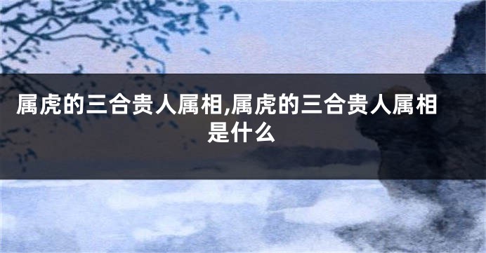 属虎的三合贵人属相,属虎的三合贵人属相是什么