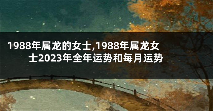 1988年属龙的女士,1988年属龙女士2023年全年运势和每月运势