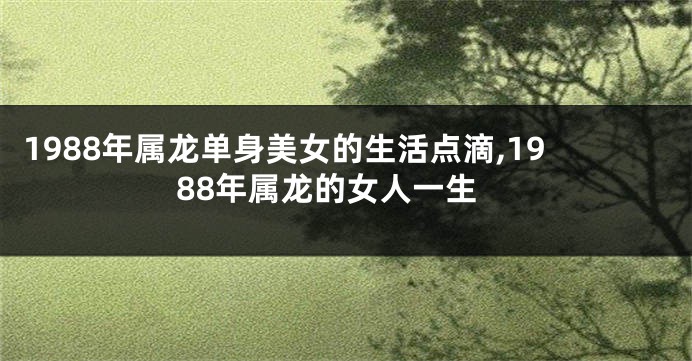 1988年属龙单身美女的生活点滴,1988年属龙的女人一生