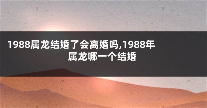 1988属龙结婚了会离婚吗,1988年属龙哪一个结婚