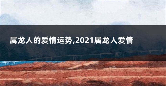 属龙人的爱情运势,2021属龙人爱情