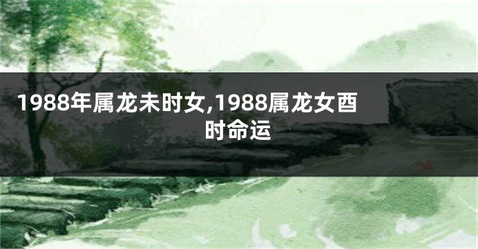 1988年属龙未时女,1988属龙女酉时命运