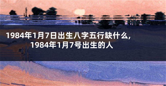 1984年1月7日出生八字五行缺什么,1984年1月7号出生的人