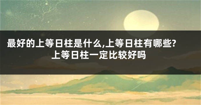 最好的上等日柱是什么,上等日柱有哪些?上等日柱一定比较好吗