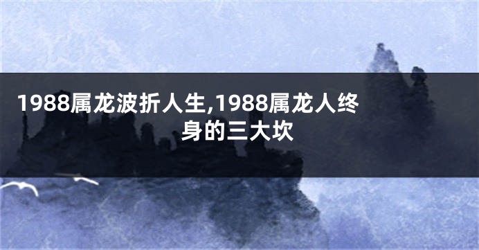 1988属龙波折人生,1988属龙人终身的三大坎