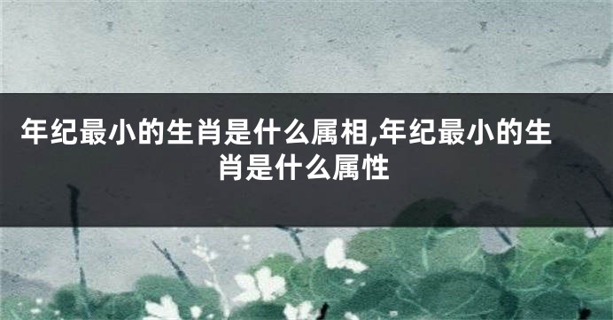 年纪最小的生肖是什么属相,年纪最小的生肖是什么属性