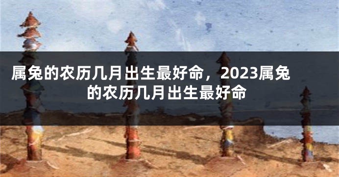 属兔的农历几月出生最好命，2023属兔的农历几月出生最好命