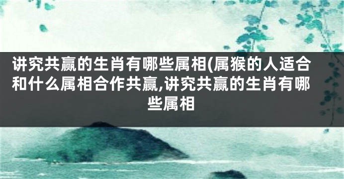 讲究共赢的生肖有哪些属相(属猴的人适合和什么属相合作共赢,讲究共赢的生肖有哪些属相