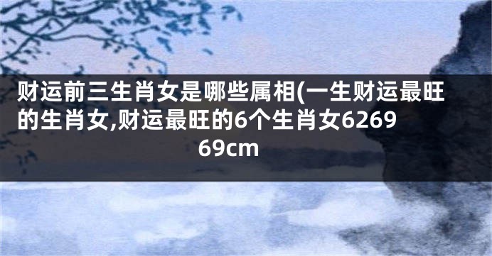 财运前三生肖女是哪些属相(一生财运最旺的生肖女,财运最旺的6个生肖女626969cm