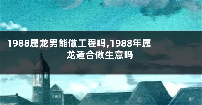 1988属龙男能做工程吗,1988年属龙适合做生意吗