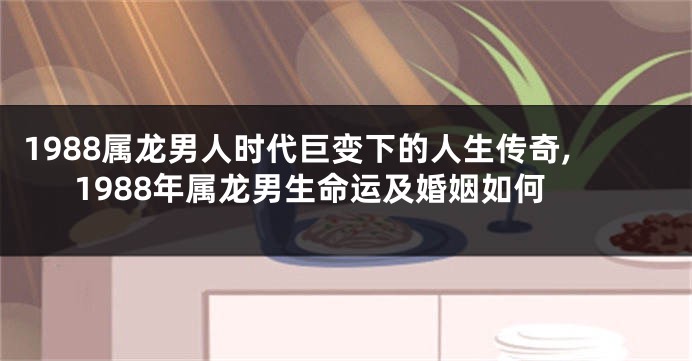 1988属龙男人时代巨变下的人生传奇,1988年属龙男生命运及婚姻如何