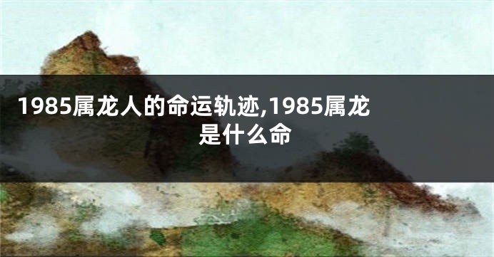 1985属龙人的命运轨迹,1985属龙是什么命