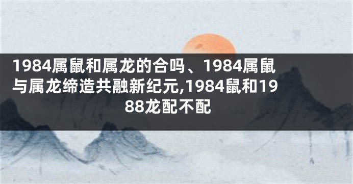 1984属鼠和属龙的合吗、1984属鼠与属龙缔造共融新纪元,1984鼠和1988龙配不配