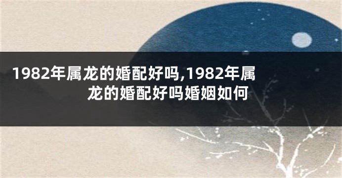 1982年属龙的婚配好吗,1982年属龙的婚配好吗婚姻如何