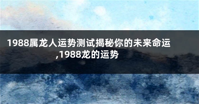 1988属龙人运势测试揭秘你的未来命运,1988龙的运势