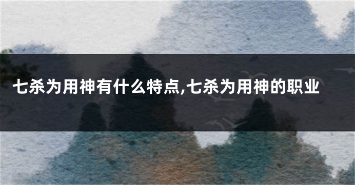 七杀为用神有什么特点,七杀为用神的职业