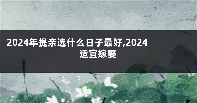 2024年提亲选什么日子最好,2024适宜嫁娶