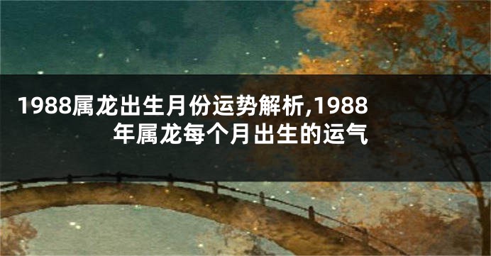 1988属龙出生月份运势解析,1988年属龙每个月出生的运气