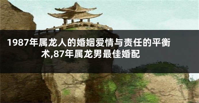 1987年属龙人的婚姻爱情与责任的平衡术,87年属龙男最佳婚配