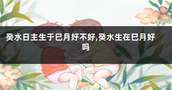 癸水日主生于巳月好不好,癸水生在巳月好吗