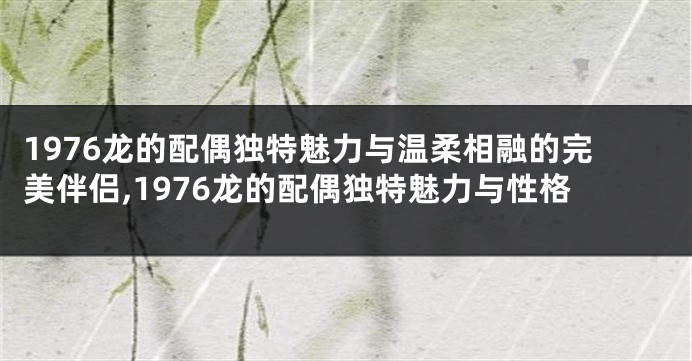 1976龙的配偶独特魅力与温柔相融的完美伴侣,1976龙的配偶独特魅力与性格