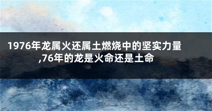 1976年龙属火还属土燃烧中的坚实力量,76年的龙是火命还是土命