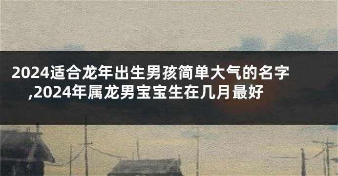 2024适合龙年出生男孩简单大气的名字,2024年属龙男宝宝生在几月最好