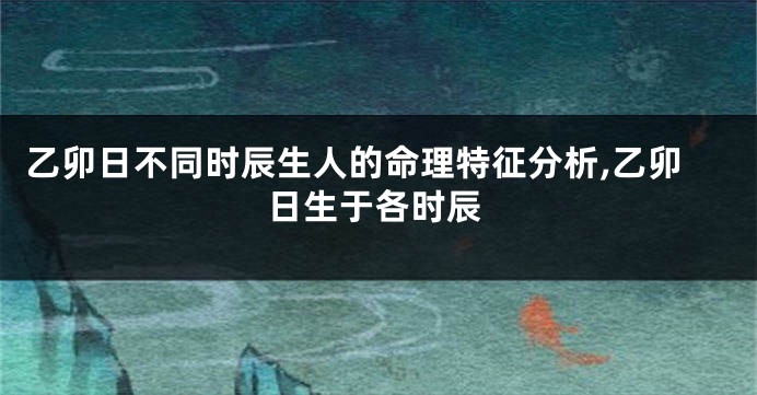 乙卯日不同时辰生人的命理特征分析,乙卯日生于各时辰