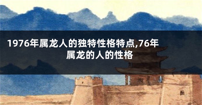 1976年属龙人的独特性格特点,76年属龙的人的性格