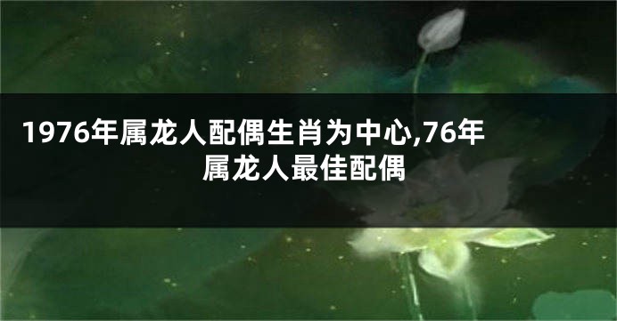 1976年属龙人配偶生肖为中心,76年属龙人最佳配偶