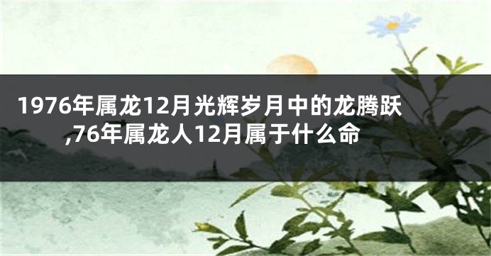 1976年属龙12月光辉岁月中的龙腾跃,76年属龙人12月属于什么命