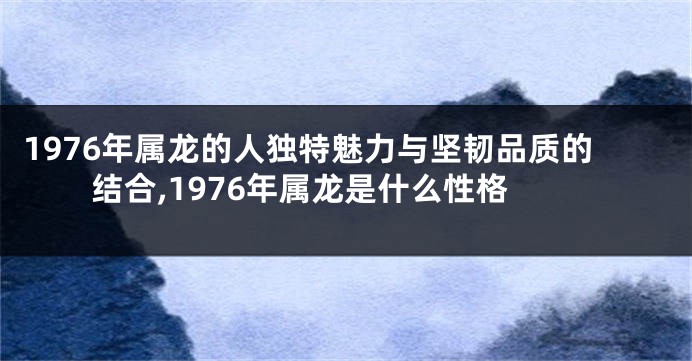 1976年属龙的人独特魅力与坚韧品质的结合,1976年属龙是什么性格