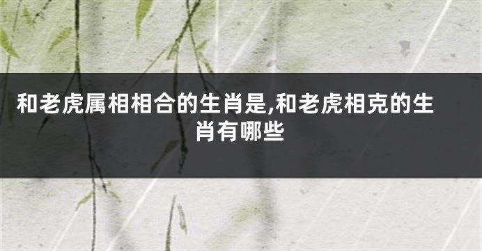 和老虎属相相合的生肖是,和老虎相克的生肖有哪些