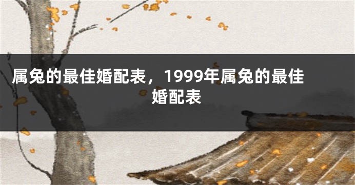 属兔的最佳婚配表，1999年属兔的最佳婚配表