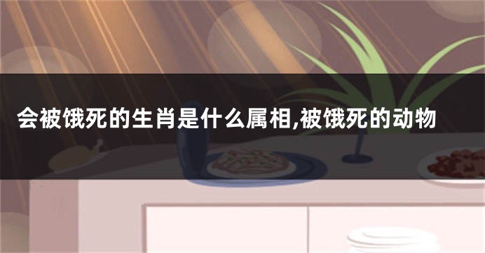 会被饿死的生肖是什么属相,被饿死的动物