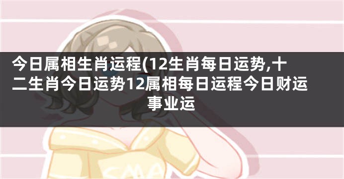 今日属相生肖运程(12生肖每日运势,十二生肖今日运势12属相每日运程今日财运事业运