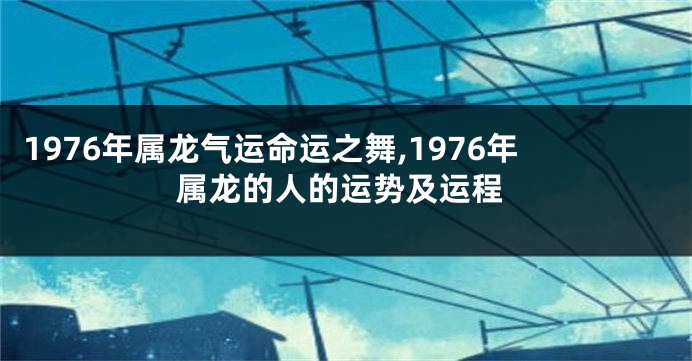 1976年属龙气运命运之舞,1976年属龙的人的运势及运程