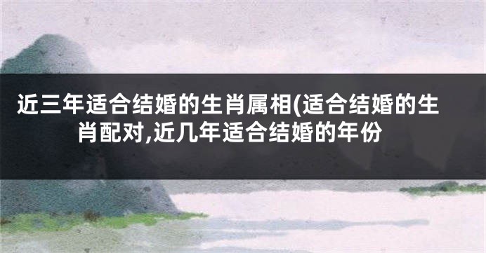 近三年适合结婚的生肖属相(适合结婚的生肖配对,近几年适合结婚的年份