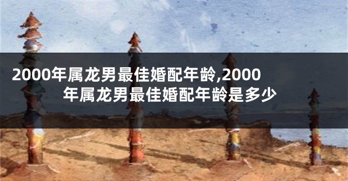 2000年属龙男最佳婚配年龄,2000年属龙男最佳婚配年龄是多少