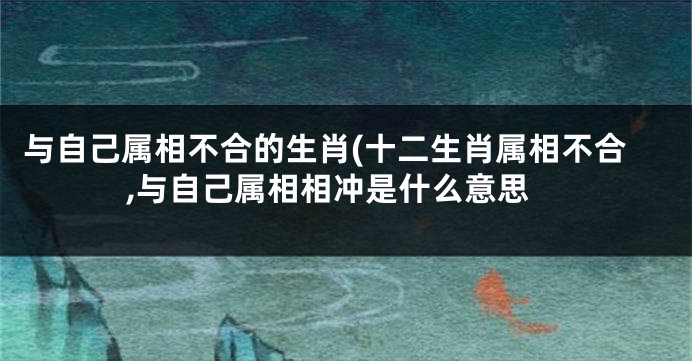 与自己属相不合的生肖(十二生肖属相不合,与自己属相相冲是什么意思