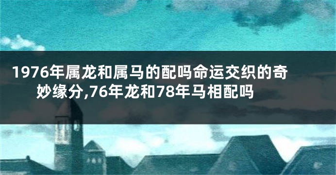 1976年属龙和属马的配吗命运交织的奇妙缘分,76年龙和78年马相配吗