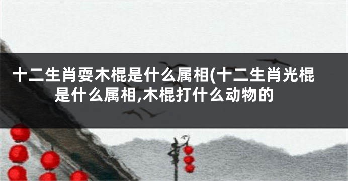 十二生肖耍木棍是什么属相(十二生肖光棍是什么属相,木棍打什么动物的